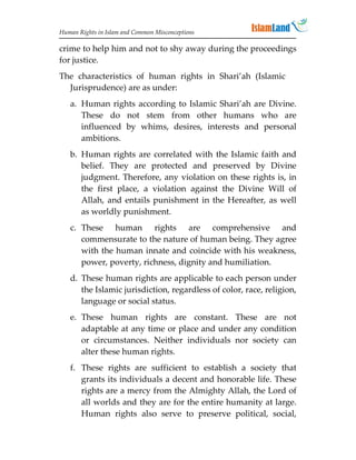 Human Rights in Islam and Common Misconceptions

crime to help him and not to shy away during the proceedings
for justice.
The characteristics of human rights in Shari’ah (Islamic
  Jurisprudence) are as under:
   a. Human rights according to Islamic Shari’ah are Divine.
      These do not stem from other humans who are
      influenced by whims, desires, interests and personal
      ambitions.
   b. Human rights are correlated with the Islamic faith and
      belief. They are protected and preserved by Divine
      judgment. Therefore, any violation on these rights is, in
      the first place, a violation against the Divine Will of
      Allah, and entails punishment in the Hereafter, as well
      as worldly punishment.
   c. These human rights are comprehensive and
      commensurate to the nature of human being. They agree
      with the human innate and coincide with his weakness,
      power, poverty, richness, dignity and humiliation.
   d. These human rights are applicable to each person under
      the Islamic jurisdiction, regardless of color, race, religion,
      language or social status.
   e. These human rights are constant. These are not
      adaptable at any time or place and under any condition
      or circumstances. Neither individuals nor society can
      alter these human rights.
   f. These rights are sufficient to establish a society that
      grants its individuals a decent and honorable life. These
      rights are a mercy from the Almighty Allah, the Lord of
      all worlds and they are for the entire humanity at large.
      Human rights also serve to preserve political, social,
 