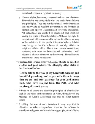 Human Rights in Islam and Common Misconceptions

       moral and economic rights of humanity.
   g. Human rights, however, are restricted and not absolute.
      These rights are compatible with the basic Shari’ah laws
      and principles. They are not detrimental to the interest of
      the society and its welfare. For instance, the freedom of
      opinion and speech is guaranteed for every individual.
      All individuals are entitled to speak out and speak up
      saying the truth without hesitation. All have the right to
      provide and offer a reasonable advice to others, so long
      as this advice is in the public interest of others. Advice
      may be given in the spheres of worldly affairs or
      religious affairs alike. There are certain restrictions,
      however, that must not be exceeded…otherwise it will
      become a chaotic situation in the society. The following
      are some of these restrictions:
This freedom for an objective dialogue should be based on
 wisdom and good advice. The Almighty Allah states in
 the Glorious Qur'an:

    Invite (all) to the way of thy Lord with wisdom and
    beautiful preaching; and argue with them in ways
    that are best and most gracious: for your Lord knows
    best, who have strayed from His Path, and who
    receive guidance. (16:125)
 Adhere at all cost to the essential principles of Islamic faith
  such as the belief in the existence of Allah, the reality of the
  Message of Allah’s Messenger () and all other related
  issues.
 Avoiding the use of such freedom in any way that is
  offensive to others…regardless whether the offense is
  worldly or religious, such as defaming people, scandalizing
 