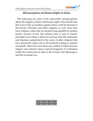 Human Rights in Islam and Common Misconceptions

         Misconceptions on Human Rights in Islam

  The following are some of the noteworthy misconceptions
about the religion of Islam and human rights. One should note
that most of the accusations against Islam could be directed to
the Jewish, Christian and other religions as well, since they
have religious codes that are deemed unacceptable by modern
secular systems of life. Our defense here is only to Islamic
principles since Islam is absolved and free from the falsehoods
and injustices perpetrated in the name of other religions that
have played the major role in the backlash leading to modern
secularism. There has never been any conflict in Islam between
religion and rational science and development of civilization
within the framework of faith in the Creator, His Messengers,
and His revealed Law.




                           
 