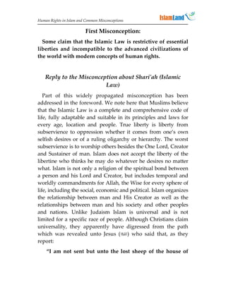 Human Rights in Islam and Common Misconceptions

                          First Misconception:
  Some claim that the Islamic Law is restrictive of essential
liberties and incompatible to the advanced civilizations of
the world with modern concepts of human rights.


    Reply to the Misconception about Shari'ah (Islamic
                          Law)
   Part of this widely propagated misconception has been
addressed in the foreword. We note here that Muslims believe
that the Islamic Law is a complete and comprehensive code of
life, fully adaptable and suitable in its principles and laws for
every age, location and people. True liberty is liberty from
subservience to oppression whether it comes from one’s own
selfish desires or of a ruling oligarchy or hierarchy. The worst
subservience is to worship others besides the One Lord, Creator
and Sustainer of man. Islam does not accept the liberty of the
libertine who thinks he may do whatever he desires no matter
what. Islam is not only a religion of the spiritual bond between
a person and his Lord and Creator, but includes temporal and
worldly commandments for Allah, the Wise for every sphere of
life, including the social, economic and political. Islam organizes
the relationship between man and His Creator as well as the
relationships between man and his society and other peoples
and nations. Unlike Judaism Islam is universal and is not
limited for a specific race of people. Although Christians claim
universality, they apparently have digressed from the path
which was revealed unto Jesus () who said that, as they
report:
    “I am not sent but unto the lost sheep of the house of
 