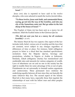 Human Rights in Islam and Common Misconceptions

    Israel.”119
  Jesus () also is reported to have said to his twelve
disciples, who were selected to match the twelve Jewish tribes,
    “To these twelve, Jesus sent forth, and commanded them,
    saying, go not into the way of the Gentiles, and into any
    city of the Samaritans enter not. But go rather to the lost
    sheep of the house of Israel.”120
 The Prophet of Islam () has been sent as a mercy for all
mankind. Allah the Exalted states in the Glorious Qur'an:
    We did not sent you but as a mercy for all creatures
    [worlds]. (21:107)
  The Islamic Shari’ah has two aspects. One aspect of the law
includes faith, belief, various acts of worship and the laws that
are constant, never subject to any changes regardless of
differences of time or place. For instance, Salah (obligatory
prayer) in Islam is a ritual that has standard specifications:
recitations from the Majestic Qur’an, bowings and
prostrations, whether in Nigeria or Arabia or Indonesia.
Similarly, Zakah (obligatory charity) has standardized and
unalterable rates and amounts for various categories of wealth.
Laws of inheritance are set and no one in the society has the
right to modify them for some advantage of his or out of spite.
Punishments are set universally to forestall useless arguments
and controversies. These permanent laws reinforce the
underlying equality between all men since they are basically the
same wherever they live. The second aspect of the Islamic
Shari’ah is that many laws, especially those that regulate the
relationships of man with his fellow man and other peoples

119 Matthew 15:24.
120 Matthew 10:5-6.
 