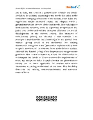 Human Rights in Islam and Common Misconceptions

and nations, are stated in a general form wherein the details
are left to be adapted according to the needs that arise in the
constantly changing conditions of the society. Such rules and
regulations maybe amended, altered and adapted within a
general framework in view of the local needs. These changes or
modifications, however, are to be supervised by specialists and
jurists who understand well the principles of Islamic law and all
developments in the current society. The principle of
consultation, (Shura), for instance is one example. This
principle is mentioned in the Majestic Qur'an in a general form
without giving detail to the mechanics. No binding
information was given in the Qur'an that explains exactly how
to apply, execute and implement Shura in the Islamic society,
although the Sunnah (Way) of the Prophet () does give some
guidance. This trait of adaptability allows the Islamic scholars
to interpret the details of Shura to serve the requirements of
every age and place. What is applicable for one generation or
society can be made applicable for another with minor
alterations according to the need of the time. This flexibility
illustrates the validity, comprehensiveness, and universal
scope of Islam.




                           
 