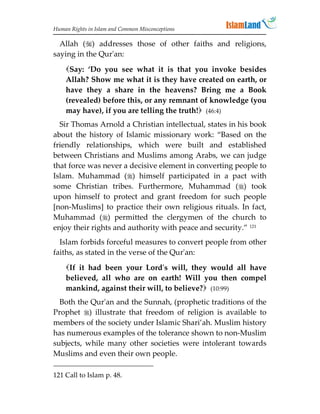 Human Rights in Islam and Common Misconceptions

  Allah () addresses those of other faiths and religions,
saying in the Qur'an:

    Say: ‘Do you see what it is that you invoke besides
    Allah? Show me what it is they have created on earth, or
    have they a share in the heavens? Bring me a Book
    (revealed) before this, or any remnant of knowledge (you
    may have), if you are telling the truth! (46:4)
  Sir Thomas Arnold a Christian intellectual, states in his book
about the history of Islamic missionary work: “Based on the
friendly relationships, which were built and established
between Christians and Muslims among Arabs, we can judge
that force was never a decisive element in converting people to
Islam. Muhammad () himself participated in a pact with
some Christian tribes. Furthermore, Muhammad () took
upon himself to protect and grant freedom for such people
[non-Muslims] to practice their own religious rituals. In fact,
Muhammad () permitted the clergymen of the church to
enjoy their rights and authority with peace and security.” 121
  Islam forbids forceful measures to convert people from other
faiths, as stated in the verse of the Qur'an:
    If it had been your Lord's will, they would all have
    believed, all who are on earth! Will you then compel
    mankind, against their will, to believe? (10:99)
  Both the Qur'an and the Sunnah, (prophetic traditions of the
Prophet ) illustrate that freedom of religion is available to
members of the society under Islamic Shari’ah. Muslim history
has numerous examples of the tolerance shown to non-Muslim
subjects, while many other societies were intolerant towards
Muslims and even their own people.

121 Call to Islam p. 48.
 