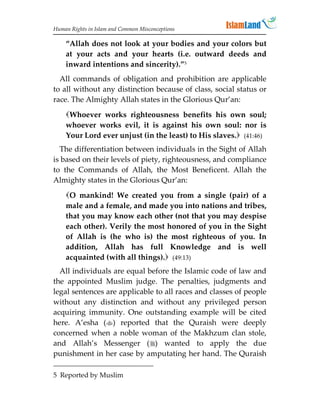 Human Rights in Islam and Common Misconceptions

    “Allah does not look at your bodies and your colors but
    at your acts and your hearts (i.e. outward deeds and
    inward intentions and sincerity).”5
  All commands of obligation and prohibition are applicable
to all without any distinction because of class, social status or
race. The Almighty Allah states in the Glorious Qur’an:
    Whoever works righteousness benefits his own soul;
    whoever works evil, it is against his own soul: nor is
    Your Lord ever unjust (in the least) to His slaves. (41:46)
  The differentiation between individuals in the Sight of Allah
is based on their levels of piety, righteousness, and compliance
to the Commands of Allah, the Most Beneficent. Allah the
Almighty states in the Glorious Qur’an:
    O mankind! We created you from a single (pair) of a
    male and a female, and made you into nations and tribes,
    that you may know each other (not that you may despise
    each other). Verily the most honored of you in the Sight
    of Allah is (he who is) the most righteous of you. In
    addition, Allah has full Knowledge and is well
    acquainted (with all things). (49:13)
  All individuals are equal before the Islamic code of law and
the appointed Muslim judge. The penalties, judgments and
legal sentences are applicable to all races and classes of people
without any distinction and without any privileged person
acquiring immunity. One outstanding example will be cited
here. A’esha () reported that the Quraish were deeply
concerned when a noble woman of the Makhzum clan stole,
and Allah’s Messenger () wanted to apply the due
punishment in her case by amputating her hand. The Quraish

5 Reported by Muslim
 