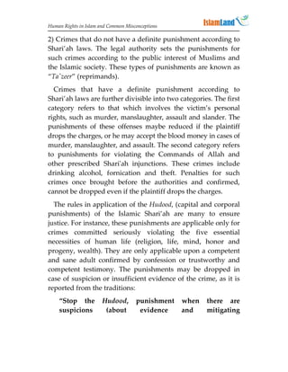 Human Rights in Islam and Common Misconceptions

2) Crimes that do not have a definite punishment according to
Shari’ah laws. The legal authority sets the punishments for
such crimes according to the public interest of Muslims and
the Islamic society. These types of punishments are known as
“Ta'zeer” (reprimands).
  Crimes that have a definite punishment according to
Shari’ah laws are further divisible into two categories. The first
category refers to that which involves the victim’s personal
rights, such as murder, manslaughter, assault and slander. The
punishments of these offenses maybe reduced if the plaintiff
drops the charges, or he may accept the blood money in cases of
murder, manslaughter, and assault. The second category refers
to punishments for violating the Commands of Allah and
other prescribed Shari'ah injunctions. These crimes include
drinking alcohol, fornication and theft. Penalties for such
crimes once brought before the authorities and confirmed,
cannot be dropped even if the plaintiff drops the charges.
  The rules in application of the Hudood, (capital and corporal
punishments) of the Islamic Shari’ah are many to ensure
justice. For instance, these punishments are applicable only for
crimes committed seriously violating the five essential
necessities of human life (religion, life, mind, honor and
progeny, wealth). They are only applicable upon a competent
and sane adult confirmed by confession or trustworthy and
competent testimony. The punishments may be dropped in
case of suspicion or insufficient evidence of the crime, as it is
reported from the traditions:
    “Stop the          Hudood,       punishment   when   there are
    suspicions          (about        evidence    and    mitigating
 