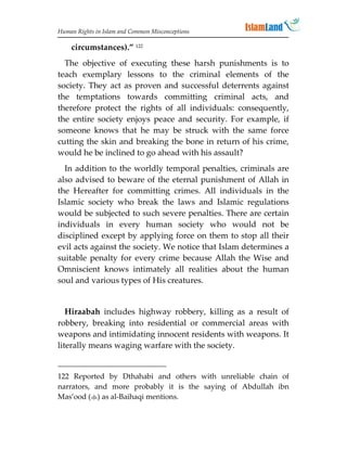 Human Rights in Islam and Common Misconceptions

    circumstances).” 122
  The objective of executing these harsh punishments is to
teach exemplary lessons to the criminal elements of the
society. They act as proven and successful deterrents against
the temptations towards committing criminal acts, and
therefore protect the rights of all individuals: consequently,
the entire society enjoys peace and security. For example, if
someone knows that he may be struck with the same force
cutting the skin and breaking the bone in return of his crime,
would he be inclined to go ahead with his assault?
  In addition to the worldly temporal penalties, criminals are
also advised to beware of the eternal punishment of Allah in
the Hereafter for committing crimes. All individuals in the
Islamic society who break the laws and Islamic regulations
would be subjected to such severe penalties. There are certain
individuals in every human society who would not be
disciplined except by applying force on them to stop all their
evil acts against the society. We notice that Islam determines a
suitable penalty for every crime because Allah the Wise and
Omniscient knows intimately all realities about the human
soul and various types of His creatures.


   Hiraabah includes highway robbery, killing as a result of
robbery, breaking into residential or commercial areas with
weapons and intimidating innocent residents with weapons. It
literally means waging warfare with the society.


122 Reported by Dthahabi and others with unreliable chain of
narrators, and more probably it is the saying of Abdullah ibn
Mas’ood () as al-Baihaqi mentions.
 