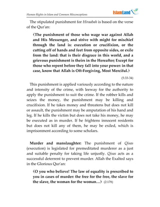 Human Rights in Islam and Common Misconceptions

  The stipulated punishment for Hiraabah is based on the verse
of the Qur'an:

    The punishment of those who wage war against Allah
    and His Messenger, and strive with might for mischief
    through the land is: execution or crucifixion, or the
    cutting off of hands and feet from opposite sides, or exile
    from the land: that is their disgrace in this world, and a
    grievous punishment is theirs in the Hereafter; Except for
    those who repent before they fall into your power: in that
    case, know that Allah is Oft-Forgiving, Most Merciful.
                                                        (5:33-34)

  This punishment is applied variously according to the nature
and intensity of the crime, with leeway for the authority to
apply the punishment to suit the crime. If the robber kills and
seizes the money, the punishment may be killing and
crucifixion. If he takes money and threatens but does not kill
or assault, the punishment may be amputation of his hand and
leg. If he kills the victim but does not take his money, he may
be executed as in murder. If he frightens innocent residents
but does not kill any of them, he may be exiled, which is
imprisonment according to some scholars.


  Murder and manslaughter: The punishment of Qisas
(execution) is legislated for premeditated murderer as a just
and suitable penalty for taking life unjustly. Qisas acts as a
successful deterrent to prevent murder. Allah the Exalted says
in the Glorious Qur'an:
    O you who believe! The law of equality is prescribed to
    you in cases of murder: the free for the free, the slave for
    the slave, the woman for the woman… (2:178)
 