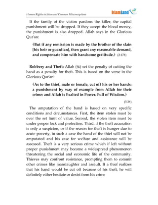 Human Rights in Islam and Common Misconceptions

  If the family of the victim pardons the killer, the capital
punishment will be dropped. If they accept the blood money,
the punishment is also dropped. Allah says in the Glorious
Qur'an:
    But if any remission is made by the brother of the slain
    [his heir or guardian], then grant any reasonable demand,
    and compensate him with handsome gratitude. (2:178)


 Robbery and Theft: Allah () set the penalty of cutting the
hand as a penalty for theft. This is based on the verse in the
Glorious Qur'an:
    As to the thief, male or female, cut off his or her hands:
    a punishment by way of example from Allah for their
    crime: and Allah is Exalted in Power. Full of Wisdom.
                                                           (5:38)

  The amputation of the hand is based on very specific
conditions and circumstances. First, the item stolen must be
over the set limit of value. Second, the stolen item must be
under proper lock and protection. Third, if the theft accusation
is only a suspicion, or if the reason for theft is hunger due to
acute poverty, in such a case the hand of the thief will not be
amputated and his case for welfare and assistance will be
assessed. Theft is a very serious crime which if left without
proper punishment may become a widespread phenomenon
threatening the social and economic life of the community.
Thieves may confront resistance, prompting them to commit
other crimes like manslaughter and assault. If a thief realizes
that his hand would be cut off because of his theft, he will
definitely either hesitate or desist from his crime
 