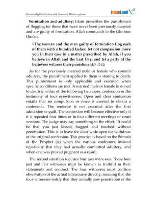 Human Rights in Islam and Common Misconceptions

  Fornication and adultery: Islam prescribes the punishment
of flogging for those that have never been previously married
and are guilty of fornication. Allah commands in the Glorious
Qur'an:
    The woman and the man guilty of fornication flog each
    of them with a hundred lashes: let not compassion move
    you in their case in a matter prescribed by Allah, if you
    believe in Allah and the Last Day: and let a party of the
    believers witness their punishment. (24:2)
   As for the previously married male or female who commit
adultery, the punishment applied to them is stoning to death.
This punishment is only applicable and executed when
specific conditions are met. A married male or female is stoned
to death in either of the following two cases: confession or the
testimony of four eyewitnesses. Open and clear confession
entails that no compulsion or force is exerted to obtain a
confession. The sentence is not executed after the first
admission of guilt. The confession will become effective only if
it is repeated four times or in four different meetings or court
sessions. The judge may say something to the effect, ‘It could
be that you just kissed, hugged and touched without
penetration. This is to leave the door wide open for withdraw
of the original confession. This practice is based on the Sunnah
of the Prophet () when the various confessors insisted
repeatedly that they had actually committed adultery, and
when one was proved pregnant as a result.
  The second situation requires four just witnesses. These four
just and fair witnesses must be known as truthful in their
statements and conduct. The four witnesses must confirm
observation of the actual intercourse directly, meaning that the
four witnesses testify that they actually saw penetration of the
 