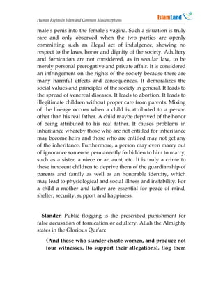 Human Rights in Islam and Common Misconceptions

male’s penis into the female’s vagina. Such a situation is truly
rare and only observed when the two parties are openly
committing such an illegal act of indulgence, showing no
respect to the laws, honor and dignity of the society. Adultery
and fornication are not considered, as in secular law, to be
merely personal prerogative and private affair. It is considered
an infringement on the rights of the society because there are
many harmful effects and consequences. It demoralizes the
social values and principles of the society in general. It leads to
the spread of venereal diseases. It leads to abortion. It leads to
illegitimate children without proper care from parents. Mixing
of the lineage occurs when a child is attributed to a person
other than his real father. A child maybe deprived of the honor
of being attributed to his real father. It causes problems in
inheritance whereby those who are not entitled for inheritance
may become heirs and those who are entitled may not get any
of the inheritance. Furthermore, a person may even marry out
of ignorance someone permanently forbidden to him to marry,
such as a sister, a niece or an aunt, etc. It is truly a crime to
these innocent children to deprive them of the guardianship of
parents and family as well as an honorable identity, which
may lead to physiological and social illness and instability. For
a child a mother and father are essential for peace of mind,
shelter, security, support and happiness.


  Slander: Public flogging is the prescribed punishment for
false accusation of fornication or adultery. Allah the Almighty
states in the Glorious Qur'an:

    And those who slander chaste women, and produce not
    four witnesses, (to support their allegations), flog them
 