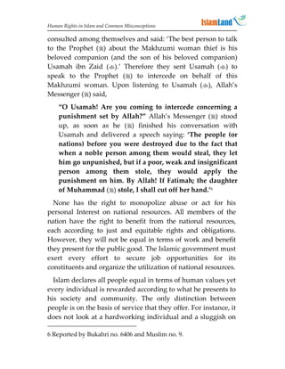 Human Rights in Islam and Common Misconceptions

consulted among themselves and said: ‘The best person to talk
to the Prophet () about the Makhzumi woman thief is his
beloved companion (and the son of his beloved companion)
Usamah ibn Zaid ().’ Therefore they sent Usamah () to
speak to the Prophet () to intercede on behalf of this
Makhzumi woman. Upon listening to Usamah (), Allah’s
Messenger () said,
    “O Usamah! Are you coming to intercede concerning a
    punishment set by Allah?” Allah’s Messenger () stood
    up, as soon as he () finished his conversation with
    Usamah and delivered a speech saying: ‘The people (or
    nations) before you were destroyed due to the fact that
    when a noble person among them would steal, they let
    him go unpunished, but if a poor, weak and insignificant
    person among them stole, they would apply the
    punishment on him. By Allah! If Fatimah; the daughter
    of Muhammad () stole, I shall cut off her hand.’6
  None has the right to monopolize abuse or act for his
personal Interest on national resources. All members of the
nation have the right to benefit from the national resources,
each according to just and equitable rights and obligations.
However, they will not be equal in terms of work and benefit
they present for the public good. The Islamic government must
exert every effort to secure job opportunities for its
constituents and organize the utilization of national resources.
  Islam declares all people equal in terms of human values yet
every individual is rewarded according to what he presents to
his society and community. The only distinction between
people is on the basis of service that they offer. For instance, it
does not look at a hardworking individual and a sluggish on

6 Reported by Bukahri no. 6406 and Muslim no. 9.
 
