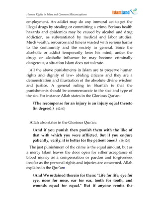 Human Rights in Islam and Common Misconceptions

employment. An addict may do any immoral act to get the
illegal drugs by stealing or committing a crime. Serious health
hazards and epidemics may be caused by alcohol and drug
addiction, as substantiated by medical and labor studies.
Much wealth, resources and time is wasted with serious harms
to the community and the society in general. Since the
alcoholic or addict temporarily loses his mind, under the
drugs or alcoholic influence he may become criminally
dangerous, a situation Islam does not tolerate.
  All the above punishments in Islam are to preserve human
rights and dignity of law- abiding citizens and they are a
demonstration and illustration of the absolute divine wisdom
and justice. A general ruling in Shari’ah is that the
punishments should be commensurate to the size and type of
the sin. For instance Allah states in the Glorious Qur'an:
    The recompense for an injury is an injury equal thereto
    (in degree). (42:40)


  Allah also states in the Glorious Qur'an:
    And if you punish then punish them with the like of
    that with which you were afflicted. But if you endure
    patiently, verily, it is better for the patient ones. (16:126)
  The just punishment of the crime is the equal amount, but as
a mercy Islam leaves the door open for either acceptance of
blood money as a compensation or pardon and forgiveness
insofar as the personal rights and injuries are concerned. Allah
explains in the Qur’an:

    And We ordained therein for them: Life for life, eye for
    eye, nose for nose, ear for ear, tooth for tooth, and
    wounds equal for equal. But if anyone remits the
 