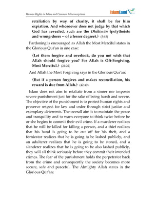 Human Rights in Islam and Common Misconceptions

    retaliation by way of charity, it shall be for him
    expiation. And whosoever does not judge by that which
    God has revealed, such are the Dhâlimûn (polytheists
    and wrong-doers -- of a lesser degree). (5:45)
  Pardoning is encouraged as Allah the Most Merciful states in
the Glorious Qur'an in one case:
    Let them forgive and overlook, do you not wish that
    Allah should forgive you? For Allah is Oft-Forgiving,
    Most Merciful. (24:22)
  And Allah the Most Forgiving says in the Glorious Qur'an:
    But if a person forgives and makes reconciliation, his
    reward is due from Allah. (42:40)
  Islam does not aim to retaliate from a sinner nor imposes
severe punishment just for the sake of being harsh and severe.
The objective of the punishment is to protect human rights and
preserve respect for law and order through strict justice and
exemplary deterrents. The overall aim is to maintain the peace
and tranquility and to warn everyone to think twice before he
or she begins to commit their evil crime. If a murderer realizes
that he will be killed for killing a person, and a thief realizes
that his hand is going to be cut off for his theft, and a
fornicator realizes that he is going to be lashed publicly, and
an adulterer realizes that he is going to be stoned, and a
slanderer realizes that he is going to be also lashed publicly,
they will all think seriously before they commit their intended
crimes. The fear of the punishment holds the perpetrator back
from the crime and consequently the society becomes more
secure, safe and peaceful. The Almighty Allah states in the
Glorious Qur'an:
 