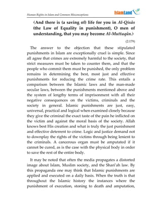 Human Rights in Islam and Common Misconceptions

    And there is (a saving of) life for you in Al-Qisâs
    (the Law of Equality in punishment), O men of
    understanding, that you may become Al-Muttaqûn.
                                                            (2:179)

  The answer to the objection that these stipulated
punishments in Islam are exceptionally cruel is simple. Since
all agree that crimes are extremely harmful to the society, that
strict measures must be taken to counter them, and that the
people who commit them must be punished, the only problem
remains in determining the best, most just and effective
punishments for reducing the crime rate. This entails a
comparison between the Islamic laws and the man-made
secular laws, between the punishments mentioned above and
the system of lengthy terms of imprisonment with all their
negative consequences on the victims, criminals and the
society in general. Islamic punishments are just, easy,
universal, practical and logical when examined closely because
they give the criminal the exact taste of the pain he inflicted on
the victim and against the moral basis of the society. Allah
knows best His creation and what is truly the just punishment
and effective deterrent to crime. Logic and justice demand not
to downplay the rights of the victims through being lenient to
the criminals. A cancerous organ must be amputated if it
cannot be cured, as is the case with the physical body in order
to save the rest of the entire body.
  It may be noted that often the media propagates a distorted
image about Islam, Muslim society, and the Shari’ah law. By
this propaganda one may think that Islamic punishments are
applied and executed on a daily basis. When the truth is that
throughout the Islamic history the instances where the
punishment of execution, stoning to death and amputation,
 