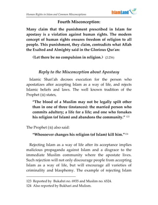 Human Rights in Islam and Common Misconceptions

                        Fourth Misconception:
Many claim that the punishment prescribed in Islam for
apostasy is a violation against human rights. The modern
concept of human rights ensures freedom of religion to all
people. This punishment, they claim, contradicts what Allah
the Exalted and Almighty said in the Glorious Qur'an:

    Let there be no compulsion in religion. (2:256)


         Reply to the Misconception about Apostasy
  Islamic Shari’ah decrees execution for the person who
apostatizes after accepting Islam as a way of life, and rejects
Islamic beliefs and laws. The well known tradition of the
Prophet () states,
    “The blood of a Muslim may not be legally spilt other
    than in one of three (instances): the married person who
    commits adultery; a life for a life; and one who forsakes
    his religion (of Islam) and abandons the community.” 123

The Prophet () also said:
    “Whosoever changes his religion (of Islam) kill him.”124

  Rejecting Islam as a way of life after its acceptance implies
malicious propaganda against Islam and a disgrace to the
immediate Muslim community where the apostate lives.
Such rejection will not only discourage people from accepting
Islam as a way of life, but will encourage all varieties of
criminality and blasphemy. The example of rejecting Islam

123 Reported by Bukahri no. 6935 and Muslim no. 6524.
124 Also reported by Bukhari and Mulism.
 