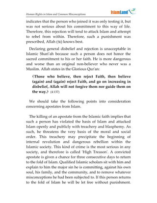 Human Rights in Islam and Common Misconceptions

indicates that the person who joined it was only testing it, but
was not serious about his commitment to this way of life.
Therefore, this rejection will tend to attack Islam and attempt
to rebel from within. Therefore, such a punishment was
prescribed, Allah () knows best.
  Declaring general disbelief and rejection is unacceptable in
Islamic Shari’ah because such a person does not honor the
sacred commitment to his or her faith. He is more dangerous
and worse than an original non-believer who never was a
Muslim. Allah states in the Glorious Qur'an:

    Those who believe, then reject Faith, then believe
    (again) and (again) reject Faith, and go on increasing in
    disbelief, Allah will not forgive them nor guide them on
    the way. (4:137)

  We should take the following points into consideration
concerning apostates from Islam.

  The killing of an apostate from the Islamic faith implies that
such a person has violated the basis of Islam and attacked
Islam openly and publicly with treachery and blasphemy. As
such, he threatens the very basis of the moral and social
order. This treachery may precipitate the beginning of
internal revolution and dangerous rebellion within the
Islamic society. This kind of crime is the most serious in any
society, and therefore is called 'High Treason'. A convicted
apostate is given a chance for three consecutive days to return
to the fold of Islam. Qualified Islamic scholars sit with him and
explain to him the major sin he is committing, against his own
soul, his family, and the community, and to remove whatever
misconceptions he had been subjected to. If this person returns
to the fold of Islam he will be let free without punishment.
 