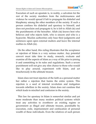 Human Rights in Islam and Common Misconceptions

Execution of such an apostate is, in reality, a salvation for the
rest of the society members from the maliciousness and
violence he would spread if left to propagate his disbelief and
blasphemy among the other members of the society. If such a
person confines his disbelief and apostasy to himself, and
does not proclaim and propagate it, he is left to Allah () and
the punishments of the hereafter. Allah () knows best who
believes and who rejects faith, who is sincere and who is a
hypocrite. Muslim authorities only base their judgments and
sentences upon open external matters and leave the internal
realties to Allah ().

   On the other hand, this ruling illustrates that the acceptance
or rejection of Islam is a very serious matter. Any potential
convert must take time to study, research, evaluate and
examine all the aspects of Islam as a way of life prior to joining
it and committing to its rules and regulations. Such a severe
punishment will not give any slim chance to those who would
like to play around, experiment with Islam, and act
treacherously in the ultimate treason.

  Islam does not treat rejection of the faith as a personal matter
but rather a rejection that harms the entire system. This
rejection is a seed of internal revolution and instigation
towards rebellion in the society. Islam does not condone that
which leads to mischief and confusion in the society.

  This law for apostasy in Islam is somewhat similar and yet
more moderate than many modern political systems which
treat any activities to overthrow an existing regime or
government as illegal and ultimate treason, punishable by
execution, exile, imprisonment and confiscation of personal
wealth of these individuals. Even the relatives of such person
 