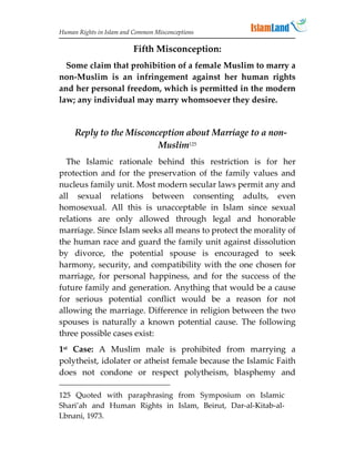 Human Rights in Islam and Common Misconceptions

                         Fifth Misconception:
  Some claim that prohibition of a female Muslim to marry a
non-Muslim is an infringement against her human rights
and her personal freedom, which is permitted in the modern
law; any individual may marry whomsoever they desire.


     Reply to the Misconception about Marriage to a non-
                         Muslim125
  The Islamic rationale behind this restriction is for her
protection and for the preservation of the family values and
nucleus family unit. Most modern secular laws permit any and
all sexual relations between consenting adults, even
homosexual. All this is unacceptable in Islam since sexual
relations are only allowed through legal and honorable
marriage. Since Islam seeks all means to protect the morality of
the human race and guard the family unit against dissolution
by divorce, the potential spouse is encouraged to seek
harmony, security, and compatibility with the one chosen for
marriage, for personal happiness, and for the success of the
future family and generation. Anything that would be a cause
for serious potential conflict would be a reason for not
allowing the marriage. Difference in religion between the two
spouses is naturally a known potential cause. The following
three possible cases exist:
1st Case: A Muslim male is prohibited from marrying a
polytheist, idolater or atheist female because the Islamic Faith
does not condone or respect polytheism, blasphemy and

125 Quoted with paraphrasing from Symposium on Islamic
Shari’ah and Human Rights in Islam, Beirut, Dar-al-Kitab-al-
Lbnani, 1973.
 