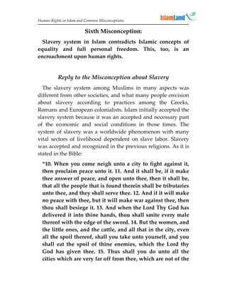 Human Rights in Islam and Common Misconceptions

                         Sixth Misconception:
  Slavery system in Islam contradicts Islamic concepts of
equality and full personal freedom. This, too, is an
encroachment upon human rights.


          Reply to the Misconception about Slavery
  The slavery system among Muslims in many aspects was
different from other societies, and what many people envision
about slavery according to practices among the Greeks,
Romans and European colonialists. Islam initially accepted the
slavery system because it was an accepted and necessary part
of the economic and social conditions in those times. The
system of slavery was a worldwide phenomenon with many
vital sectors of livelihood dependent on slave labor. Slavery
was accepted and recognized in the previous religions. As it is
stated in the Bible:
  “10. When you come neigh unto a city to fight against it,
  then proclaim peace unto it. 11. And it shall be, if it make
  thee answer of peace, and open unto thee, then it shall be,
  that all the people that is found therein shall be tributaries
  unto thee, and they shall serve thee. 12. And if it will make
  no peace with thee, but it will make war against thee, then
  thou shall besiege it. 13. And when the Lord Thy God has
  delivered it into thine hands, thou shall smite every male
  thereof with the edge of the sword. 14. But the women, and
  the little ones, and the cattle, and all that in the city, even
  all the spoil thereof, shall you take unto yourself, and you
  shall eat the spoil of thine enemies, which the Lord thy
  God has given thee. 15. Thus shall you do unto all the
  cities which are very far off from thee, which are not of the
 