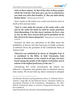 Human Rights in Islam and Common Misconceptions

  cities of these nations. 16. But of the cities of these people,
  which the Lord thy God does give you for an inheritance,
  you shall save alive that breathes. 17. But you shall utterly
  destroy them.” [Deuteronomy 20:10-17]
 And a master in the Judaic Law could even beat his slave to
death as this next text states:
  “And if a man smite his servant, or his maid, with a rod,
  and he die under his hand; he shall be surely punished.
  Notwithstanding, if he [the slave] continue [to live] a day
  or two, he [the slave owner] shall not be punished: for he
  [the slave] is his money [property].” [King James Version Exodus
  21:20-21]

  Nowhere are there any indications in the Bible about the
prohibition of slavery and this lead many to boldly proclaim,
as Jefferson Davis the president of the Confederate States of
America said:
  [Slavery] was established by decree of Almighty God...it
  is sanctioned in the Bible, in both Testaments, from
  Genesis to Revelation...it has existed in all ages, has been
  found among the people of the highest civilization, and in
  nations of the highest proficiency in the arts.”126
  Considering this world environment, the Islamic law
followed a long-term and gradual plan to eliminate slavery
from society. We do not find any direct command to abruptly


126 [Dunbar Rowland quoting Jefferson Davis, in “Jefferson Davis”,
Volume 1, Page 286, see also Jefferson Davis’s Inaugural Address as
Provisional President of the Confederacy, Montgomery, AL, 1861-
FEB-18, Confederate States of America, Congressional Journal, 1:64-
66.Available at:
http://funnelweb.utcc.utk.edu/~hoemann/jdinaug.html]
 