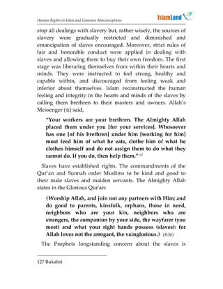 Human Rights in Islam and Common Misconceptions

stop all dealings with slavery but, rather wisely, the sources of
slavery were gradually restricted and diminished and
emancipation of slaves encouraged. Moreover, strict rules of
fair and honorable conduct were applied in dealing with
slaves and allowing them to buy their own freedom. The first
stage was liberating themselves from within their hearts and
minds. They were instructed to feel strong, healthy and
capable within, and discouraged from feeling weak and
inferior about themselves. Islam reconstructed the human
feeling and integrity in the hearts and minds of the slaves by
calling them brethren to their masters and owners. Allah’s
Messenger () said,
    “Your workers are your brethren. The Almighty Allah
    placed them under you [for your services]. Whosoever
    has one [of his brethren] under him [working for him]
    must feed him of what he eats, clothe him of what he
    clothes himself and do not assign them to do what they
    cannot do. If you do, then help them.”127
  Slaves have established rights. The commandments of the
Qur’an and Sunnah order Muslims to be kind and good to
their male slaves and maiden servants. The Almighty Allah
states in the Glorious Qur'an:
    Worship Allah, and join not any partners with Him; and
    do good to parents, kinsfolk, orphans, those in need,
    neighbors who are your kin, neighbors who are
    strangers, the companion by your side, the wayfarer (you
    meet) and what your right hands possess (slaves): for
    Allah loves not the arrogant, the vainglorious. (4:36)
  The Prophets longstanding concern about the slaves is


127 Bukahri
 