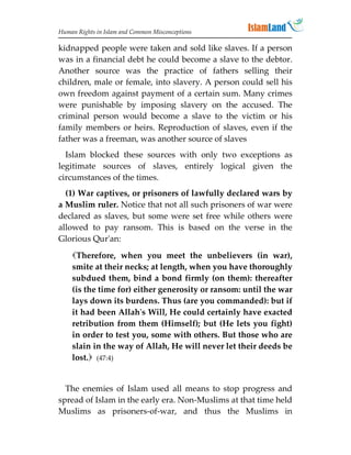 Human Rights in Islam and Common Misconceptions

kidnapped people were taken and sold like slaves. If a person
was in a financial debt he could become a slave to the debtor.
Another source was the practice of fathers selling their
children, male or female, into slavery. A person could sell his
own freedom against payment of a certain sum. Many crimes
were punishable by imposing slavery on the accused. The
criminal person would become a slave to the victim or his
family members or heirs. Reproduction of slaves, even if the
father was a freeman, was another source of slaves
  Islam blocked these sources with only two exceptions as
legitimate sources of slaves, entirely logical given the
circumstances of the times.
  (1) War captives, or prisoners of lawfully declared wars by
a Muslim ruler. Notice that not all such prisoners of war were
declared as slaves, but some were set free while others were
allowed to pay ransom. This is based on the verse in the
Glorious Qur'an:
    Therefore, when you meet the unbelievers (in war),
    smite at their necks; at length, when you have thoroughly
    subdued them, bind a bond firmly (on them): thereafter
    (is the time for) either generosity or ransom: until the war
    lays down its burdens. Thus (are you commanded): but if
    it had been Allah's Will, He could certainly have exacted
    retribution from them (Himself); but (He lets you fight)
    in order to test you, some with others. But those who are
    slain in the way of Allah, He will never let their deeds be
    lost. (47:4)


  The enemies of Islam used all means to stop progress and
spread of Islam in the early era. Non-Muslims at that time held
Muslims as prisoners-of-war, and thus the Muslims in
 