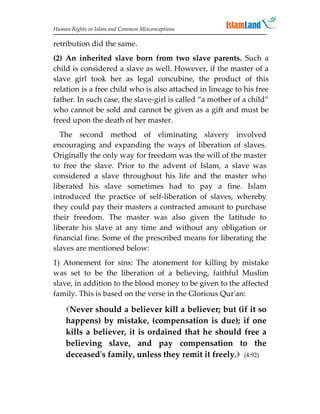 Human Rights in Islam and Common Misconceptions

retribution did the same.
(2) An inherited slave born from two slave parents. Such a
child is considered a slave as well. However, if the master of a
slave girl took her as legal concubine, the product of this
relation is a free child who is also attached in lineage to his free
father. In such case, the slave-girl is called “a mother of a child”
who cannot be sold and cannot be given as a gift and must be
freed upon the death of her master.
  The second method of eliminating slavery involved
encouraging and expanding the ways of liberation of slaves.
Originally the only way for freedom was the will of the master
to free the slave. Prior to the advent of Islam, a slave was
considered a slave throughout his life and the master who
liberated his slave sometimes had to pay a fine. Islam
introduced the practice of self-liberation of slaves, whereby
they could pay their masters a contracted amount to purchase
their freedom. The master was also given the latitude to
liberate his slave at any time and without any obligation or
financial fine. Some of the prescribed means for liberating the
slaves are mentioned below:
1) Atonement for sins: The atonement for killing by mistake
was set to be the liberation of a believing, faithful Muslim
slave, in addition to the blood money to be given to the affected
family. This is based on the verse in the Glorious Qur'an:

    Never should a believer kill a believer; but (if it so
    happens) by mistake, (compensation is due); if one
    kills a believer, it is ordained that he should free a
    believing slave, and pay compensation to the
    deceased's family, unless they remit it freely. (4:92)
 