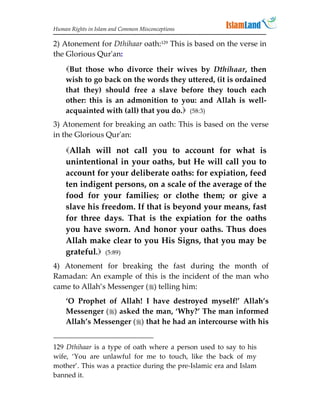 Human Rights in Islam and Common Misconceptions

2) Atonement for Dthihaar oath:129 This is based on the verse in
the Glorious Qur'an:

    But those who divorce their wives by Dthihaar, then
    wish to go back on the words they uttered, (it is ordained
    that they) should free a slave before they touch each
    other: this is an admonition to you: and Allah is well-
    acquainted with (all) that you do. (58:3)
3) Atonement for breaking an oath: This is based on the verse
in the Glorious Qur'an:

    Allah will not call you to account for what is
    unintentional in your oaths, but He will call you to
    account for your deliberate oaths: for expiation, feed
    ten indigent persons, on a scale of the average of the
    food for your families; or clothe them; or give a
    slave his freedom. If that is beyond your means, fast
    for three days. That is the expiation for the oaths
    you have sworn. And honor your oaths. Thus does
    Allah make clear to you His Signs, that you may be
    grateful. (5:89)
4) Atonement for breaking the fast during the month of
Ramadan: An example of this is the incident of the man who
came to Allah’s Messenger () telling him:
    ‘O Prophet of Allah! I have destroyed myself!’ Allah’s
    Messenger () asked the man, ‘Why?’ The man informed
    Allah’s Messenger () that he had an intercourse with his


129 Dthihaar is a type of oath where a person used to say to his
wife, ‘You are unlawful for me to touch, like the back of my
mother’. This was a practice during the pre-Islamic era and Islam
banned it.
 