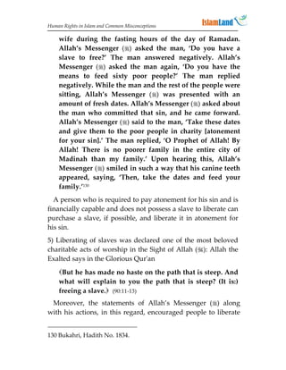 Human Rights in Islam and Common Misconceptions

    wife during the fasting hours of the day of Ramadan.
    Allah’s Messenger () asked the man, ‘Do you have a
    slave to free?’ The man answered negatively. Allah’s
    Messenger () asked the man again, ‘Do you have the
    means to feed sixty poor people?’ The man replied
    negatively. While the man and the rest of the people were
    sitting, Allah’s Messenger () was presented with an
    amount of fresh dates. Allah’s Messenger () asked about
    the man who committed that sin, and he came forward.
    Allah’s Messenger () said to the man, ‘Take these dates
    and give them to the poor people in charity [atonement
    for your sin].’ The man replied, ‘O Prophet of Allah! By
    Allah! There is no poorer family in the entire city of
    Madinah than my family.’ Upon hearing this, Allah’s
    Messenger () smiled in such a way that his canine teeth
    appeared, saying, ‘Then, take the dates and feed your
    family.’130
  A person who is required to pay atonement for his sin and is
financially capable and does not possess a slave to liberate can
purchase a slave, if possible, and liberate it in atonement for
his sin.
5) Liberating of slaves was declared one of the most beloved
charitable acts of worship in the Sight of Allah (): Allah the
Exalted says in the Glorious Qur'an
    But he has made no haste on the path that is steep. And
    what will explain to you the path that is steep? (It is:)
    freeing a slave. (90:11-13)
 Moreover, the statements of Allah’s Messenger () along
with his actions, in this regard, encouraged people to liberate


130 Bukahri, Hadith No. 1834.
 