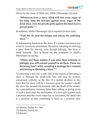 Human Rights in Islam and Common Misconceptions

slaves for the cause of Allah (). Allah’s Messenger () said,
    “Whosoever frees a slave, Allah will free every organ of
    his body from the hell-fire against every organ of the
    freed slave, even his private parts against the freed slave’s
    private parts.”131
In addition, Allah’s Messenger () is reported to have said,
    “Visit the ill, feed the hungry and release the suffering
    slave.”132
6) Announcing freedom to the slave: If a master announces any
word or synonyms of freedom, liberation, releasing or relieving
a slave from his slavery, even though jokingly, the slave is
freed instantly. This is based on the statement of Allah’s
Messenger () saying,
    “[There are] three matters if you utter them seriously or
    jokingly, you will commit yourself to do them. These are:
    divorcing [one’s wife], accepting a marriage [to a woman]
    and freeing or liberating a slave.”133
7) Liberating a slave by a will: One of the means of liberating a
slave is through the death-will. The will may be written,
announced verbally, or the like. If a master declares in any
form that his slave will be a freeman upon the master’s death,
the slave has secured his freedom after the death of the master.
As a precautionary measure Islam bans selling or giving away
of such a slave after this declaration. If a slave-girl is given such
a promise and the owner takes her as concubine, the child who
is a product of that cohabiting is born as a freeman also.


131 Muslim, Hadith No. 1509.
132 Bukahri, Hadith No. .
133 Bukahri.
 