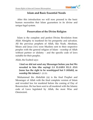 Human Rights in Islam and Common Misconceptions


               Islam and Basic Essential Needs

 After this introduction we will now proceed to the basic
human necessities that Islam guarantees in its divine and
unique legal system.

               Preservation of the Divine Religion

  Islam is the complete and perfect Divine Revelation from
Allah Almighty to mankind for his prosperity and salvation.
All the previous prophets of Allah, like Noah, Abraham,
Moses and Jesus () were Muslims sent to their respective
peoples with the general religion of Islam - worship of Allah
without partner or idolatry - and the specific code of laws
suitable for their peoples.
Allah, the Exalted says:
    And we did not send any Messenger before you but We
    revealed to him (the saying) LA ILAAHA ILLA ANA
    [none has the right to be worshipped but I (Allah)], so
    worship Me (alone). (21:25)
  Muhammad ibn Abdullah () is the final Prophet and
Messenger of Allah with the final complete version of Islam
and revealed law for mankind before the coming of Day of
Resurrection. He has been sent to all mankind with the Islamic
code of Laws legislated by Allah, the most Wise and
Omniscient.
 