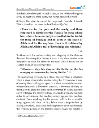 Human Rights in Islam and Common Misconceptions

Similarly, the slave girl, in such a case, is not to be sold or given
away as a gift to a third party, but rather liberated as well.
8) Slave liberation is one of the proposed channels of Zakah:
This is based on the verse in the Glorious Qur'an:

    Alms are for the poor and the needy, and those
    employed to administer the (funds); for those whose
    hearts have been (recently) reconciled (to the truth);
    for those in bondage and in debt; in the cause of
    Allah; and for the wayfarer: (thus is it) ordained by
    Allah, and Allah is full of knowledge and wisdom.
                                                               (9:60)

9) Atonement for undue beating and slapping of the slave on
the face: Islam requires freeing a slave if the slave master beats
-unjustly- or slaps his slave on the face. This is based on the
Hadith of Allah’s Messenger ():
    “Whosoever slaps his slave or hits him/her on the face
    must pay an atonement by freeing him/her.” 134
10) Contracting freedom by a slave: This involves a situation
when a slave requests his master to buy his freedom for a sum
of money they both agree upon. If a slave requests his master
to issue him such a liberation contract, it becomes binding on
the master to grant the slave such a contract. In such a case the
slave will have the liberty to buy, sell, trade, own and work in
order to accumulate the needed money against his freedom
contract. Even working for his master will be for a specific
wage against his labor. In fact, Islam went a step further by
asking donations, assistance and support for such people from
the wealthy people in the Islamic society. Even the master is

134 Muslim,Hadith No. 1657.
 