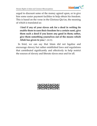 Human Rights in Islam and Common Misconceptions

urged to discount some of the money agreed upon, or to give
him some easier payment facilities to help obtain his freedom.
This is based on the verse in the Glorious Qur'an, the meaning
of which is translated as:
    And if any of your slaves ask for a deed in writing (to
    enable them to earn their freedom for a certain sum), give
    them such a deed if you know any good in them; rather,
    give them something yourselves out of the means which
    Allah has given to you. (24:33)
  In brief, we can say that Islam did not legalize and
encourage slavery but rather established laws and regulations
that contributed significantly and effectively to help restrict
the sources of slavery and liberate slaves once and for all.


                             
                             
                             
                             
                           
 