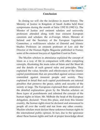 Human Rights in Islam and Common Misconceptions

                                Conclusion

  In closing we will cite the incidence in recent history. The
Ministry of Justice in Kingdom of Saudi Arabia held three
symposiums during the month of Safar 1392 H (1982 G). The
Minster of Justice and eminent scholars and university
professors attended along with four eminent European
canonists and scholars: the ex-Foreign Affairs Minister of
Ireland and the Secretary of the European Legislation
Committee; a well-known scholar of Oriental and Islamic
Studies Professor; an eminent professor of Law and the
Director of the Human Rights Magazine published in France;
some of the eminent lawyers of Appellate Court in Paris.
  The Muslim scholars in attendance explained the concept of
Islam as a way of life in comparison with other competing
concepts, illustrating the main rules of Islam and the Shari’ah
and the details of such general rules and principles. They
explained the value, benefits and effectiveness of the Islamic
capital punishments that are prescribed against serious crimes
committed against innocent people and society. They
explained in detail that such capital punishments are rational
penalties that preserve the peace, safety and security of the
society at large. The Europeans expressed their admiration of
the detailed explanations given by the Muslim scholars on
these types of punishments and admired the concept of the
human rights in Islam. Mr. McBride the head of the European
delegation, declared: “From this place, and from this Islamic
country, the human rights must be declared and announced to
people all over the world and not from any other country.
Muslim scholars must declare these unknown human rights to
the international public opinion. In fact, due to the ignorance
about these human rights and lack of proper knowledge about
 