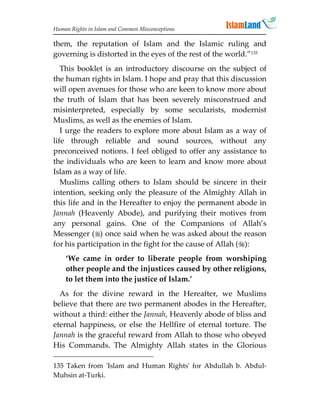 Human Rights in Islam and Common Misconceptions

them, the reputation of Islam and the Islamic ruling and
governing is distorted in the eyes of the rest of the world.”135
   This booklet is an introductory discourse on the subject of
the human rights in Islam. I hope and pray that this discussion
will open avenues for those who are keen to know more about
the truth of Islam that has been severely misconstrued and
misinterpreted, especially by some secularists, modernist
Muslims, as well as the enemies of Islam.
   I urge the readers to explore more about Islam as a way of
life through reliable and sound sources, without any
preconceived notions. I feel obliged to offer any assistance to
the individuals who are keen to learn and know more about
Islam as a way of life.
   Muslims calling others to Islam should be sincere in their
intention, seeking only the pleasure of the Almighty Allah in
this life and in the Hereafter to enjoy the permanent abode in
Jannah (Heavenly Abode), and purifying their motives from
any personal gains. One of the Companions of Allah’s
Messenger () once said when he was asked about the reason
for his participation in the fight for the cause of Allah ():
    ‘We came in order to liberate people from worshiping
    other people and the injustices caused by other religions,
    to let them into the justice of Islam.’
  As for the divine reward in the Hereafter, we Muslims
believe that there are two permanent abodes in the Hereafter,
without a third: either the Jannah, Heavenly abode of bliss and
eternal happiness, or else the Hellfire of eternal torture. The
Jannah is the graceful reward from Allah to those who obeyed
His Commands. The Almighty Allah states in the Glorious

135 Taken from 'Islam and Human Rights' for Abdullah b. Abdul-
Muhsin at-Turki.
 
