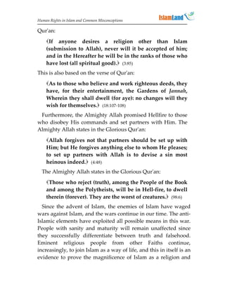 Human Rights in Islam and Common Misconceptions

Qur'an:
    If anyone desires a religion other than Islam
    (submission to Allah), never will it be accepted of him;
    and in the Hereafter he will be in the ranks of those who
    have lost (all spiritual good). (3:85)
This is also based on the verse of Qur'an:
    As to those who believe and work righteous deeds, they
    have, for their entertainment, the Gardens of Jannah,
    Wherein they shall dwell (for aye): no changes will they
    wish for themselves. (18:107-108)
 Furthermore, the Almighty Allah promised Hellfire to those
who disobey His commands and set partners with Him. The
Almighty Allah states in the Glorious Qur'an:

    Allah forgives not that partners should be set up with
    Him; but He forgives anything else to whom He pleases;
    to set up partners with Allah is to devise a sin most
    heinous indeed. (4:48)
  The Almighty Allah states in the Glorious Qur'an:
    Those who reject (truth), among the People of the Book
    and among the Polytheists, will be in Hell-fire, to dwell
    therein (forever). They are the worst of creatures. (98:6)
  Since the advent of Islam, the enemies of Islam have waged
wars against Islam, and the wars continue in our time. The anti-
Islamic elements have exploited all possible means in this war.
People with sanity and maturity will remain unaffected since
they successfully differentiate between truth and falsehood.
Eminent religious people from other Faiths continue,
increasingly, to join Islam as a way of life, and this in itself is an
evidence to prove the magnificence of Islam as a religion and
 