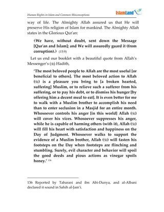 Human Rights in Islam and Common Misconceptions

way of life. The Almighty Allah assured us that He will
preserve His religion of Islam for mankind. The Almighty Allah
states in the Glorious Qur'an:
    We have, without doubt, sent down the Message
    [Qur'an and Islam]; and We will assuredly guard it (from
    corruption). (15:9)
 Let us end our booklet with a beautiful quote from Allah’s
Messenger’s () Hadith,
    ‘The most beloved people to Allah are the most useful [or
    beneficial to others]. The most beloved action to Allah
    () is a pleasure you bring to [a broken hearted,
    suffering] Muslim, or to relieve such a sufferer from his
    suffering, or to pay his debt, or to dismiss his hunger [by
    offering him a decent meal to eat]. It is even better for me
    to walk with a Muslim brother to accomplish his need
    than to enter seclusion in a Masjid for an entire month.
    Whosoever controls his anger [in this world] Allah ()
    will cover his vices. Whosoever suppresses his anger,
    while he is capable of harming others (with it), Allah ()
    will fill his heart with satisfaction and happiness on the
    Day of Judgment. Whosoever walks to support the
    evidence of a Muslim brother, Allah () will fasten his
    footsteps on the Day when footsteps are flinching and
    stumbling. Surely, evil character and behavior will spoil
    the good deeds and pious actions as vinegar spoils
    honey.’ 136




136 Reported by Tabarani and ibn Abi-Dunya, and al-Albani
declared it sound in Sahih al-Jam’i.
 