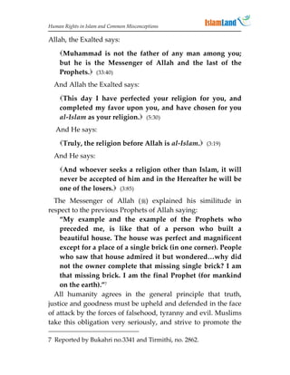 Human Rights in Islam and Common Misconceptions

Allah, the Exalted says:
    Muhammad is not the father of any man among you;
    but he is the Messenger of Allah and the last of the
    Prophets. (33:40)
  And Allah the Exalted says:
    This day I have perfected your religion for you, and
    completed my favor upon you, and have chosen for you
    al-Islam as your religion. (5:30)
   And He says:
    Truly, the religion before Allah is al-Islam. (3:19)
  And He says:
    And whoever seeks a religion other than Islam, it will
    never be accepted of him and in the Hereafter he will be
    one of the losers. (3:85)
  The Messenger of Allah () explained his similitude in
respect to the previous Prophets of Allah saying:
    “My example and the example of the Prophets who
    preceded me, is like that of a person who built a
    beautiful house. The house was perfect and magnificent
    except for a place of a single brick (in one corner). People
    who saw that house admired it but wondered…why did
    not the owner complete that missing single brick? I am
    that missing brick. I am the final Prophet (for mankind
    on the earth).”7
  All humanity agrees in the general principle that truth,
justice and goodness must be upheld and defended in the face
of attack by the forces of falsehood, tyranny and evil. Muslims
take this obligation very seriously, and strive to promote the

7 Reported by Bukahri no.3341 and Tirmithi, no. 2862.
 