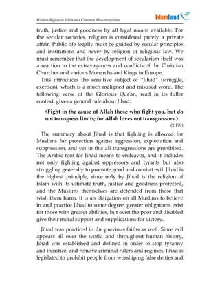 Human Rights in Islam and Common Misconceptions

truth, justice and goodness by all legal means available. For
the secular societies, religion is considered purely a private
affair. Public life legally must be guided by secular principles
and institutions and never by religion or religious law. We
must remember that the development of secularism itself was
a reaction to the extravagances and conflicts of the Christian
Churches and various Monarchs and Kings in Europe.
  This introduces the sensitive subject of “Jihad” (struggle,
exertion), which is a much maligned and misused word. The
following verse of the Glorious Qur'an, read in its fuller
context, gives a general rule about Jihad:
    Fight in the cause of Allah those who fight you, but do
    not transgress limits; for Allah loves not transgressors.
                                                          (2:190)

  The summary about Jihad is that fighting is allowed for
Muslims for protection against aggression, exploitation and
suppression, and yet in this all transgressions are prohibited.
The Arabic root for Jihad means to endeavor, and it includes
not only fighting against oppressors and tyrants but also
struggling generally to promote good and combat evil. Jihad is
the highest principle, since only by Jihad is the religion of
Islam with its ultimate truth, justice and goodness protected,
and the Muslims themselves are defended from those that
wish them harm. It is an obligation on all Muslims to believe
in and practice Jihad to some degree: greater obligations exist
for those with greater abilities, but even the poor and disabled
give their moral support and supplications for victory.
  Jihad was practiced in the previous faiths as well. Since evil
appears all over the world and throughout human history,
Jihad was established and defined in order to stop tyranny
and injustice, and remove criminal rulers and regimes. Jihad is
legislated to prohibit people from worshiping false deities and
 