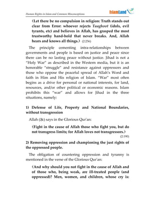 Human Rights in Islam and Common Misconceptions

    Let there be no compulsion in religion: Truth stands out
    clear from Error: whoever rejects Taaghoot (idols, evil
    tyrants, etc) and believes in Allah, has grasped the most
    trustworthy hand-hold that never breaks. And, Allah
    hears and knows all things. (2:256)
  The principle cementing intra-relationships between
governments and people is based on justice and peace since
there can be no lasting peace without justice. Jihad is not a
“Holy War” as described in the Western media, but it is an
honorable “struggle” and resistance against oppressors and
those who oppose the peaceful spread of Allah’s Word and
faith in Him and His religion of Islam. “War” most often
begins as a drive for personal or national interests, for land,
resources, and/or other political or economic reasons. Islam
prohibits this “war” and allows for Jihad in the three
situations, namely:

1) Defense of Life, Property and National Boundaries,
without transgression
  Allah () says in the Glorious Qur'an:
    Fight in the cause of Allah those who fight you, but do
    not transgress limits; for Allah loves not transgressors.
                                                         (2:190)

2) Removing oppression and championing the just rights of
the oppressed people.
 The obligation of countering oppression and tyranny is
mentioned in the verse of the Glorious Qur'an:

    And why should you not fight in the cause of Allah and
    of those who, being weak, are ill-treated people (and
    oppressed)? Men, women, and children, whose cry is:
 