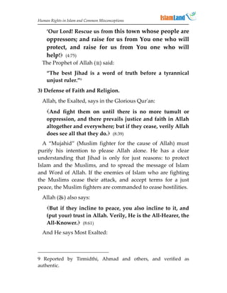 Human Rights in Islam and Common Misconceptions

    ‘Our Lord! Rescue us from this town whose people are
    oppressors; and raise for us from You one who will
    protect, and raise for us from You one who will
    help! (4:75)
  The Prophet of Allah () said:
    “The best Jihad is a word of truth before a tyrannical
    unjust ruler.”9
3) Defense of Faith and Religion.
  Allah, the Exalted, says in the Glorious Qur'an:
    And fight them on until there is no more tumult or
    oppression, and there prevails justice and faith in Allah
    altogether and everywhere; but if they cease, verily Allah
    does see all that they do. (8:39)
  A “Mujahid” (Muslim fighter for the cause of Allah) must
purify his intention to please Allah alone. He has a clear
understanding that Jihad is only for just reasons: to protect
Islam and the Muslims, and to spread the message of Islam
and Word of Allah. If the enemies of Islam who are fighting
the Muslims cease their attack, and accept terms for a just
peace, the Muslim fighters are commanded to cease hostilities.
  Allah () also says:
    But if they incline to peace, you also incline to it, and
    (put your) trust in Allah. Verily, He is the All-Hearer, the
    All-Knower. (8:61)
  And He says Most Exalted:



9 Reported by Tirmidthi, Ahmad and others, and verified as
authentic.
 