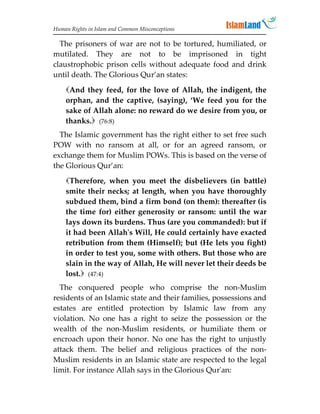 Human Rights in Islam and Common Misconceptions

  The prisoners of war are not to be tortured, humiliated, or
mutilated. They are not to be imprisoned in tight
claustrophobic prison cells without adequate food and drink
until death. The Glorious Qur’an states:
    And they feed, for the love of Allah, the indigent, the
    orphan, and the captive, (saying), ‘We feed you for the
    sake of Allah alone: no reward do we desire from you, or
    thanks. (76:8)
  The Islamic government has the right either to set free such
POW with no ransom at all, or for an agreed ransom, or
exchange them for Muslim POWs. This is based on the verse of
the Glorious Qur’an:
    Therefore, when you meet the disbelievers (in battle)
    smite their necks; at length, when you have thoroughly
    subdued them, bind a firm bond (on them): thereafter (is
    the time for) either generosity or ransom: until the war
    lays down its burdens. Thus (are you commanded): but if
    it had been Allah's Will, He could certainly have exacted
    retribution from them (Himself); but (He lets you fight)
    in order to test you, some with others. But those who are
    slain in the way of Allah, He will never let their deeds be
    lost. (47:4)
  The conquered people who comprise the non-Muslim
residents of an Islamic state and their families, possessions and
estates are entitled protection by Islamic law from any
violation. No one has a right to seize the possession or the
wealth of the non-Muslim residents, or humiliate them or
encroach upon their honor. No one has the right to unjustly
attack them. The belief and religious practices of the non-
Muslim residents in an Islamic state are respected to the legal
limit. For instance Allah says in the Glorious Qur'an:
 