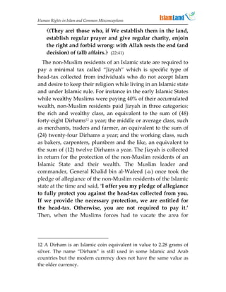 Human Rights in Islam and Common Misconceptions

    (They are) those who, if We establish them in the land,
    establish regular prayer and give regular charity, enjoin
    the right and forbid wrong: with Allah rests the end (and
    decision) of (all) affairs. (22:41)
  The non-Muslim residents of an Islamic state are required to
pay a minimal tax called “Jizyah” which is specific type of
head-tax collected from individuals who do not accept Islam
and desire to keep their religion while living in an Islamic state
and under Islamic rule. For instance in the early Islamic States
while wealthy Muslims were paying 40% of their accumulated
wealth, non-Muslim residents paid Jizyah in three categories:
the rich and wealthy class, an equivalent to the sum of (48)
forty-eight Dirhams12 a year; the middle or average class, such
as merchants, traders and farmer, an equivalent to the sum of
(24) twenty-four Dirhams a year; and the working class, such
as bakers, carpenters, plumbers and the like, an equivalent to
the sum of (12) twelve Dirhams a year. The Jizyah is collected
in return for the protection of the non-Muslim residents of an
Islamic State and their wealth. The Muslim leader and
commander, General Khalid bin al-Waleed () once took the
pledge of allegiance of the non-Muslim residents of the Islamic
state at the time and said, ‘I offer you my pledge of allegiance
to fully protect you against the head-tax collected from you.
If we provide the necessary protection, we are entitled for
the head-tax. Otherwise, you are not required to pay it.’
Then, when the Muslims forces had to vacate the area for




12 A Dirham is an Islamic coin equivalent in value to 2.28 grams of
silver. The name “Dirham” is still used in some Islamic and Arab
countries but the modern currency does not have the same value as
the older currency.
 
