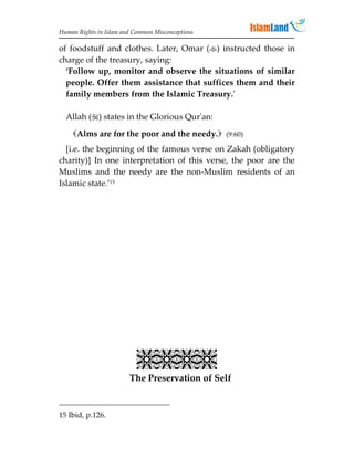 Human Rights in Islam and Common Misconceptions

of foodstuff and clothes. Later, Omar () instructed those in
charge of the treasury, saying:
  ‘Follow up, monitor and observe the situations of similar
  people. Offer them assistance that suffices them and their
  family members from the Islamic Treasury.'

  Allah () states in the Glorious Qur'an:

    Alms are for the poor and the needy. (9:60)
  [i.e. the beginning of the famous verse on Zakah (obligatory
charity)] In one interpretation of this verse, the poor are the
Muslims and the needy are the non-Muslim residents of an
Islamic state.’15




                           
                        The Preservation of Self


15 Ibid, p.126.
 