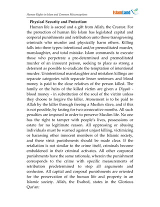 Human Rights in Islam and Common Misconceptions

  Physical Security and Protection:
  Human life is sacred and a gift from Allah, the Creator. For
the protection of human life Islam has legislated capital and
corporal punishments and retribution unto those transgressing
criminals who murder and physically harm others. Killing
falls into three types: intentional and/or premeditated murder,
manslaughter, and total mistake. Islam commands to execute
those who perpetrate a pre-determined and premeditated
murder of an innocent person, seeking to place as strong a
deterrent as possible to eradicate the temptation of intentional
murder. Unintentional manslaughter and mistaken killings are
separate categories with separate lesser sentences and blood
money is paid to the close relatives of the person killed. The
family or the heirs of the killed victim are given a Diyyah -
blood money - in substitution of the soul of the victim unless
they choose to forgive the killer. Atonement is to be paid to
Allah by the killer through freeing a Muslim slave, and if this
is not possible, by fasting for two consecutive months. All such
penalties are imposed in order to preserve Muslim life. No one
has the right to tamper with people’s lives, possessions or
estate for no legitimate reason. All oppressing or abusing
individuals must be warned against unjust killing, victimizing
or harassing other innocent members of the Islamic society,
and these strict punishments should be made clear. If the
retaliation is not similar to the crime itself, criminals become
emboldened in their criminal activates. All other corporeal
punishments have the same rationale, wherein the punishment
corresponds to the crime with specific measurements of
retribution predetermined to stop all arguments and
confusion. All capital and corporal punishments are oriented
for the preservation of the human life and property in an
Islamic society. Allah, the Exalted, states in the Glorious
Qur'an:
 