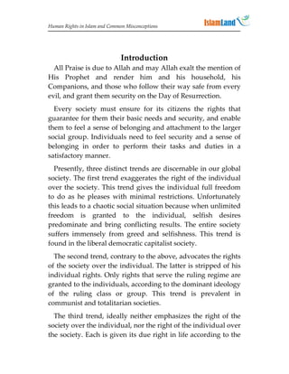 Human Rights in Islam and Common Misconceptions




                               Introduction
  All Praise is due to Allah and may Allah exalt the mention of
His Prophet and render him and his household, his
Companions, and those who follow their way safe from every
evil, and grant them security on the Day of Resurrection.
  Every society must ensure for its citizens the rights that
guarantee for them their basic needs and security, and enable
them to feel a sense of belonging and attachment to the larger
social group. Individuals need to feel security and a sense of
belonging in order to perform their tasks and duties in a
satisfactory manner.
  Presently, three distinct trends are discernable in our global
society. The first trend exaggerates the right of the individual
over the society. This trend gives the individual full freedom
to do as he pleases with minimal restrictions. Unfortunately
this leads to a chaotic social situation because when unlimited
freedom is granted to the individual, selfish desires
predominate and bring conflicting results. The entire society
suffers immensely from greed and selfishness. This trend is
found in the liberal democratic capitalist society.
  The second trend, contrary to the above, advocates the rights
of the society over the individual. The latter is stripped of his
individual rights. Only rights that serve the ruling regime are
granted to the individuals, according to the dominant ideology
of the ruling class or group. This trend is prevalent in
communist and totalitarian societies.
  The third trend, ideally neither emphasizes the right of the
society over the individual, nor the right of the individual over
the society. Each is given its due right in life according to the
 