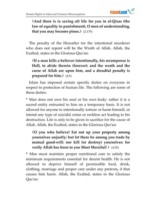 Human Rights in Islam and Common Misconceptions

    And there is (a saving of) life for you in al-Qisas (the
    law of equality in punishment), O men of understanding,
    that you may become pious. (2:179)


 The penalty of the Hereafter for the intentional murderer
who does not repent will be the Wrath of Allah. Allah, the
Exalted, states in the Glorious Qur'an:
    If a man kills a believer intentionally, his recompense is
    Hell, to abide therein (forever): and the wrath and the
    curse of Allah are upon him, and a dreadful penalty is
    prepared for him. (4:9)
  Islam has imposed certain specific duties on everyone in
respect to protection of human life. The following are some of
these duties:
* Man does not own his soul or his own body: rather it is a
sacred entity entrusted to him on a temporary basis. It is not
allowed for anyone to intentionally torture or harm himself, or
intend any type of suicidal crime or reckless act leading to his
destruction. Life is only to be given in sacrifice for the cause of
Allah. Allah, the Exalted, states in the Glorious Qur'an:
    O you who believe! Eat not up your property among
    yourselves unjustly: but let there be among you trade by
    mutual good-will: nor kill (or destroy) yourselves: for
    verily Allah has been to you Most Merciful!  (4:29)
* Man must maintain proper nutritional care to satisfy the
minimum requirements essential for decent health. He is not
allowed to deprive himself of permissible food, drink,
clothing, marriage and proper care under any pretexts, if that
causes him harm. Allah, the Exalted, states in the Glorious
Qur'an:
 