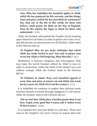Human Rights in Islam and Common Misconceptions

    Say: Who has forbidden the beautiful (gifts) of Allah,
    which He has produced for His servants, and the things,
    clean and pure, (which He has provided) for sustenance?
    Say, they are, in the life of this world, for those who
    believe, (and) purely for them on the Day of Requital.
    Thus do We explain the Signs in detail for those who
    understand. (7:32)
  Allah, the Exalted, admonished the Prophet () for banning
upon himself to eat honey in order to please one of his wives,
and this became an eternal lesson for all Muslims. Allah states
in the Glorious Qur'an:
    O Prophet! Why do you make forbidden that which
    Allah has made lawful to you? You seek to please your
    wives but Allah is Oft-Forgiving, Most Merciful. (66:1)
  Moderation is between stinginess and extravagance. Man
may enjoy the lawful bounties offered by Allah to man on
earth in moderation within the limits of the Islamic laws and
without wastage. Allah, the Exalted, states in the Glorious
Qur'an:

    O Children of Adam! Wear your beautiful apparel at
    every time and place of prayer: eat and drink: but waste
    not by excess, for Allah loves not the wasters. (7:31)
  It is forbidden for someone to neglect their physical needs
and hurt himself or herself through negligence or self-torture.
Allah, the Exalted, states in the Glorious Qur'an:

    On no soul does Allah place a burden greater than it can
    bear. It gets every good that it earns, and it suffers every
    ill that it earns. (2:286)
  It is reported that Anas bin Malik () said that, ‘Three men
came to the Prophet’s () wives’ houses to inquire about the
 