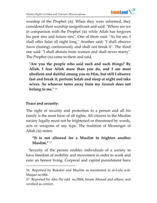 Human Rights in Islam and Common Misconceptions

worship of the Prophet (). When they were informed, they
considered their worship insignificant and said: Where are we
in comparison with the Prophet () while Allah has forgiven
his past sins and future sins. One of them said: As for me, I
shall offer Salat all night long.'' Another said: I shall observe
Saum (fasting) continuously and shall not break it. The third
one said: I shall abstain from women and shall never marry.
The Prophet () came to them and said,
  Are you the people who said such and such things? By
  Allah, I fear Allah more than you do, and I am most
  obedient and dutiful among you to Him, but still I observe
  fast and break it; perform Salah and sleep at night and take
  wives. So whoever turns away from my Sunnah does not
  belong to me. 16


Peace and security:
The right of security and protection to a person and all his
family is the most basic of all rights. All citizens in the Muslim
society legally must not be frightened or threatened by words,
acts or weapons of any type. The tradition of Messenger of
Allah () states:
    “It is not allowed for a Muslim to frighten another
    Muslim.” 17
  Security of the person enables individuals of a society to
have freedom of mobility and movement in order to work and
earn an honest living. Corporal and capital punishment have

16 Reported by Bukahri and Muslim as mentioned in al-Lulu wal-
Marjan no.884.
17 Reported by Abu Da`odd no.5004, Imam Ahmad and others, and
verified as correct.
 