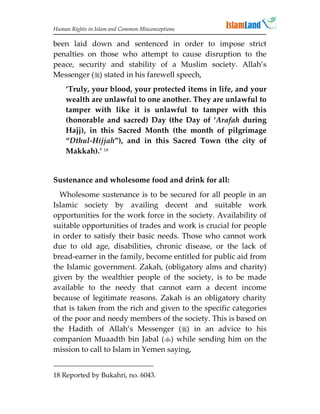 Human Rights in Islam and Common Misconceptions

been laid down and sentenced in order to impose strict
penalties on those who attempt to cause disruption to the
peace, security and stability of a Muslim society. Allah’s
Messenger () stated in his farewell speech,
    ‘Truly, your blood, your protected items in life, and your
    wealth are unlawful to one another. They are unlawful to
    tamper with like it is unlawful to tamper with this
    (honorable and sacred) Day (the Day of ‘Arafah during
    Hajj), in this Sacred Month (the month of pilgrimage
    “Dthul-Hijjah”), and in this Sacred Town (the city of
    Makkah).’ 18


Sustenance and wholesome food and drink for all:
  Wholesome sustenance is to be secured for all people in an
Islamic society by availing decent and suitable work
opportunities for the work force in the society. Availability of
suitable opportunities of trades and work is crucial for people
in order to satisfy their basic needs. Those who cannot work
due to old age, disabilities, chronic disease, or the lack of
bread-earner in the family, become entitled for public aid from
the Islamic government. Zakah, (obligatory alms and charity)
given by the wealthier people of the society, is to be made
available to the needy that cannot earn a decent income
because of legitimate reasons. Zakah is an obligatory charity
that is taken from the rich and given to the specific categories
of the poor and needy members of the society. This is based on
the Hadith of Allah’s Messenger () in an advice to his
companion Muaadth bin Jabal () while sending him on the
mission to call to Islam in Yemen saying,


18 Reported by Bukahri, no. 6043.
 
